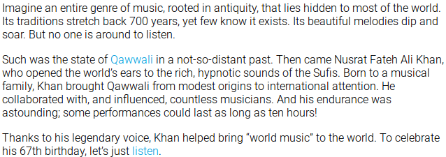 Imagine an entire genre of music, rooted in antiquity, that lies hidden to most of the world. Its traditions stretch back 700 years, yet few know it exists. Its beautiful melodies dip and soar. But no one is around to listen. Such was the state of Qawwali in a not-so-distant past. Then came Nusrat Fateh Ali Khan, who opened the world’s ears to the rich, hypnotic sounds of the Sufis. Born to a musical family, Khan brought Qawwali from modest origins to international attention. He collaborated with, and influenced, countless musicians. And his endurance was astounding; some performances could last as long as ten hours! Thanks to his legendary voice, Khan helped bring “world music” to the world. To celebrate his 67th birthday, let’s just listen.